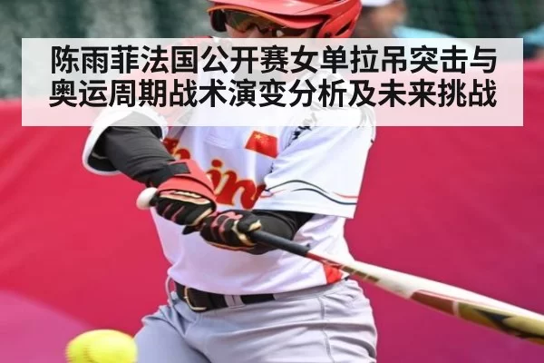 陈雨菲法国公开赛女单拉吊突击与奥运周期战术演变分析及未来挑战