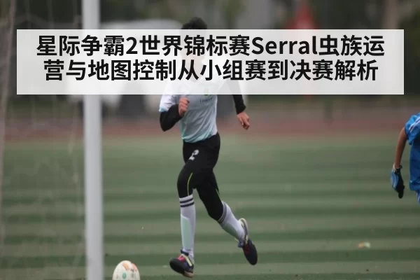 星际争霸2世界锦标赛Serral虫族运营与地图控制从小组赛到决赛解析